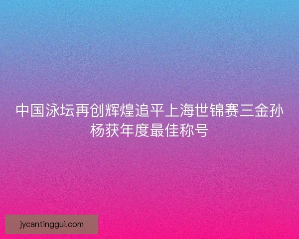 中国泳坛再创辉煌追平上海世锦赛三金孙杨获年度最佳称号