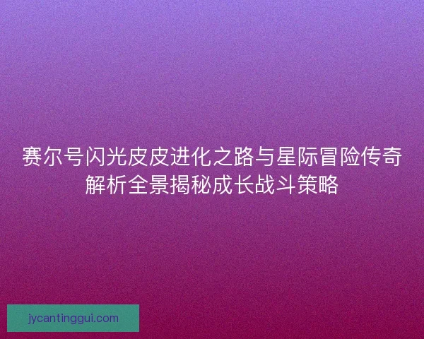 赛尔号闪光皮皮进化之路与星际冒险传奇解析全景揭秘成长战斗策略