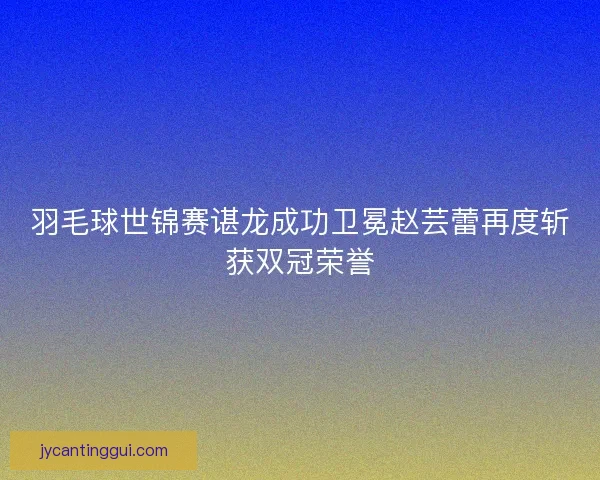 羽毛球世锦赛谌龙成功卫冕赵芸蕾再度斩获双冠荣誉