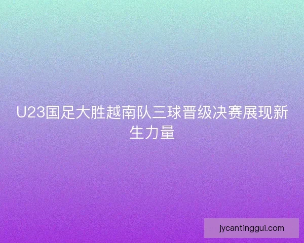 U23国足大胜越南队三球晋级决赛展现新生力量 U23国足大胜越南队三球晋级决赛展现新生力量