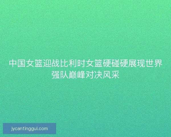 中国女篮迎战比利时女篮硬碰硬展现世界强队巅峰对决风采