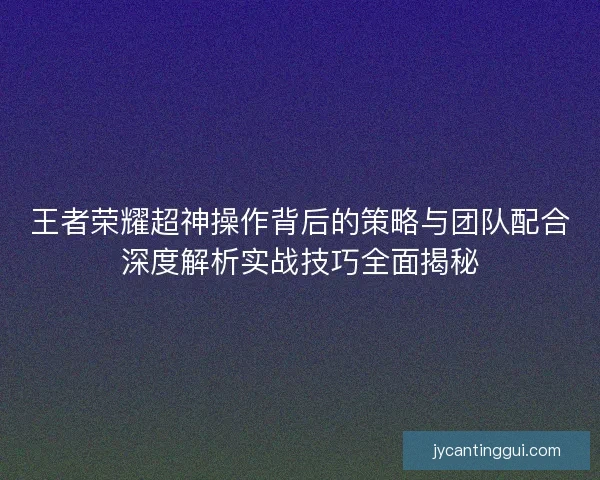王者荣耀超神操作背后的策略与团队配合深度解析实战技巧全面揭秘 王者荣耀超神操作背后的策略与团队配合深度解析实战技巧全面揭秘