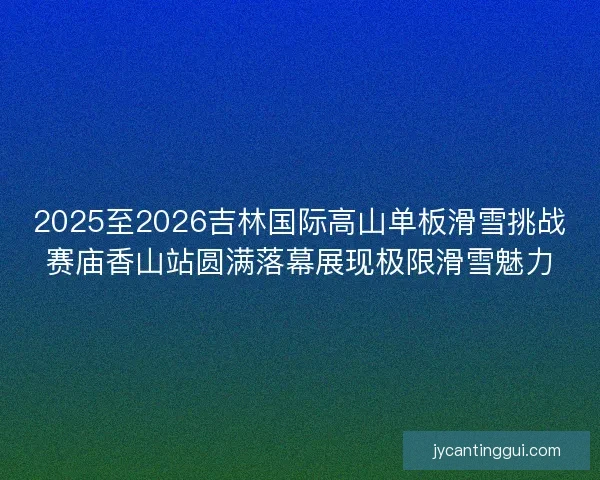 2025至2026吉林国际高山单板滑雪挑战赛庙香山站圆满落幕展现极限滑雪魅力 2025至2026吉林国际高山单板滑雪挑战赛庙香山站圆满落幕展现极限滑雪魅力