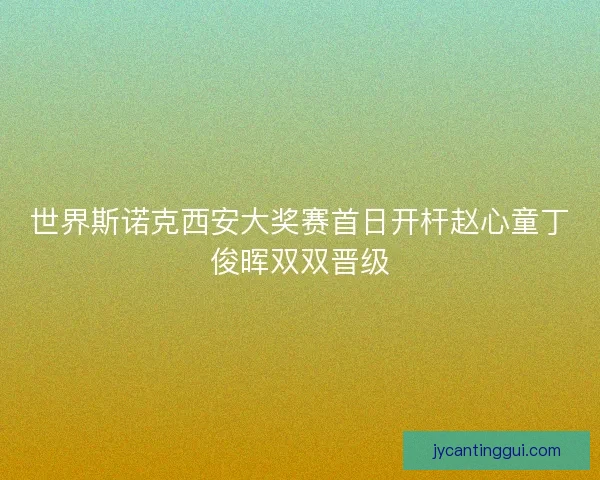 世界斯诺克西安大奖赛首日开杆赵心童丁俊晖双双晋级 世界斯诺克西安大奖赛首日开杆赵心童丁俊晖双双晋级