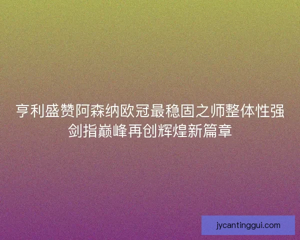 亨利盛赞阿森纳欧冠最稳固之师整体性强剑指巅峰再创辉煌新篇章 亨利盛赞阿森纳欧冠最稳固之师整体性强剑指巅峰再创辉煌新篇章