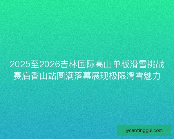 2025至2026吉林国际高山单板滑雪挑战赛庙香山站圆满落幕展现极限滑雪魅力