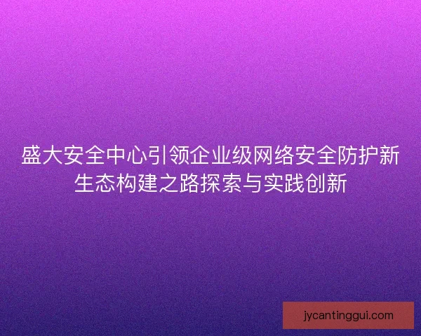 盛大安全中心引领企业级网络安全防护新生态构建之路探索与实践创新 盛大安全中心引领企业级网络安全防护新生态构建之路探索与实践创新