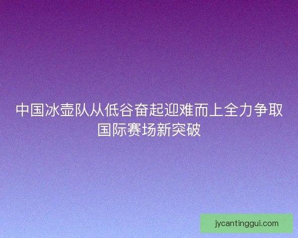 中国冰壶队从低谷奋起迎难而上全力争取国际赛场新突破
