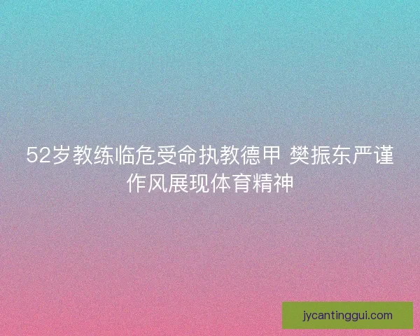 52岁教练临危受命执教德甲 樊振东严谨作风展现体育精神 52岁教练临危受命执教德甲 樊振东严谨作风展现体育精神