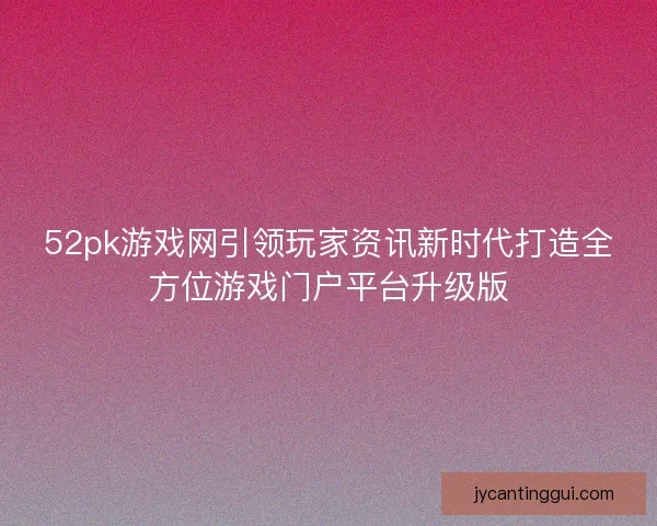 52pk游戏网引领玩家资讯新时代打造全方位游戏门户平台升级版