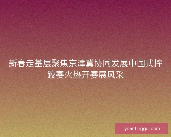 新春走基层聚焦京津冀协同发展中国式摔跤赛火热开赛展风采